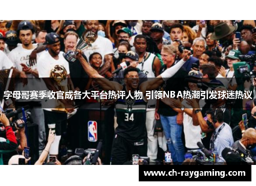 字母哥赛季收官成各大平台热评人物 引领NBA热潮引发球迷热议