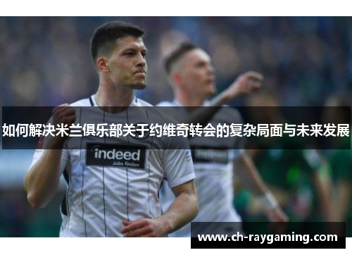 如何解决米兰俱乐部关于约维奇转会的复杂局面与未来发展
