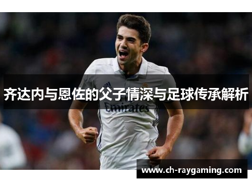 齐达内与恩佐的父子情深与足球传承解析